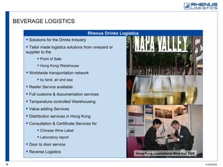 BEVERAGE LOGISTICS Rhenus Drinks Logistics Hong Kong International Wine Fair 2008 Solutions for the Drinks Industry Tailor made logistics solutions from vineyard or  supplier to the Point of Sale Hong Kong Warehouse Worldwide transportation network by land, air and sea Reefer Service available Full customs & documentation services Temperature controlled Warehousing Value adding Services Distribution services in Hong Kong Consultation & Certificate Services for Chinese Wine Label Laboratory report Door to door service Reverse Logistics 