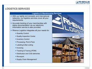 LOGISTICS SERVICES Logistics & Warehousing Services With our tightly knit domestic and international networks, our logistics services cover all your requirements.  Accurate tracking of your merchandise with status documentation via our electronic information service is also provided.  Rhenus Logistics integrates all your needs for: Quantity Control Quality Inspection Center Inventory Control Processing, Pick & Pack Labeling & Bar-coding Invoicing Tracking & Tracing (iPOM) Distribution and COD deliveries Re-export Supply Chain Management` 