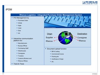 iPOM Supplier Origin Rhenus Rhenus Consignee Destination Document upload function Bill of Lading Commercial Invoice Packing list Certificate of Origin etc. P/O Management by Purchase Order Article Style Color Size etc. Interactive communication  platform for: Manufacturers Buying Offices Purchasing Staff Warehouses Consignee Truckers Customs Brokers and Rhenus Offices Track & Trace Rhenus Logistics - integrated Purchase Order Management System 