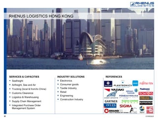SERVICES & CAPACITIES Seafreight Airfreight, Sea and Air Trucking (local & from/to China) Customs Clearance Logistics & Warehousing Supply Chain Management Integrated Purchase Order Management System REFERENCES   INDUSTRY SOLUTIONS Electronics Consumer goods Textile Industry Retail Engineering  Construction Industry RHENUS LOGISTICS HONG KONG 