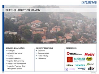 SERVICES & CAPACITIES Seafreight Airfreight, Sea and Air Trucking Customs clearance Logistics & Warehousing Supply Chain Management Integrated Purchase Order Management System REFERENCES   INDUSTRY SOLUTIONS Electronics Consumer goods Textile Industry Engineering RHENUS LOGISTICS XIAMEN 