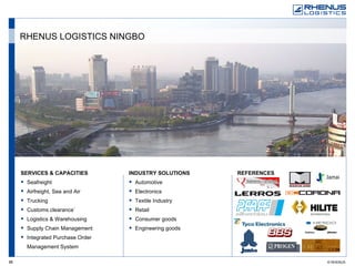 SERVICES & CAPACITIES Seafreight Airfreight, Sea and Air Trucking Customs clearance` Logistics & Warehousing Supply Chain Management Integrated Purchase Order Management System REFERENCES   INDUSTRY SOLUTIONS Automotive Electronics Textile Industry Retail Consumer goods  Engineering goods RHENUS LOGISTICS NINGBO 