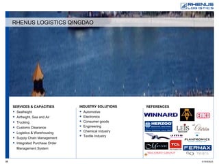 SERVICES & CAPACITIES Seafreight Airfreight, Sea and Air Trucking Customs Clearance Logistics & Warehousing Supply Chain Management Integrated Purchase Order Management System REFERENCES   INDUSTRY SOLUTIONS Automotive Electronics Consumer goods Engineering Chemical Industry Textile Industry RHENUS LOGISTICS QINGDAO 