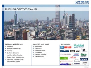 SERVICES & CAPACITIES Seafreight Airfreight, Sea and Air Trucking Customs Clearance Logistics & Warehousing Supply Chain Management Integrated Purchase Order Management System REFERENCES   INDUSTRY SOLUTIONS Automotive Electronics Consumer goods Engineering Chemical Industry Textile Industry RHENUS LOGISTICS TIANJIN 