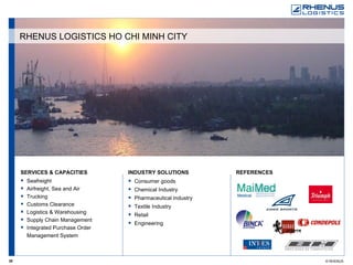 SERVICES & CAPACITIES Seafreight Airfreight, Sea and Air Trucking Customs Clearance Logistics & Warehousing Supply Chain Management Integrated Purchase Order Management System REFERENCES   INDUSTRY SOLUTIONS Consumer goods Chemical Industry Pharmaceutical Industry Textile Industry Retail Engineering RHENUS LOGISTICS HO CHI MINH CITY 