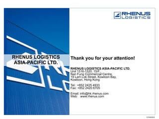 RHENUS LOGISTICS ASIA-PACIFIC LTD. Thank you for your attention! RHENUS LOGISTICS ASIA-PACIFIC LTD. Unit 1516-1520, 15/F.,  Nan Fung Commercial Centre,  19 Lam Lok Street, Kowloon Bay, Kowloon, Hong Kong Tel.: +852 2425 4933 Fax: +852 2420 6705 Email: info@hk.rhenus.com Web:  www.rhenus.com 
