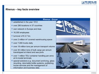 Rhenus  - Group Rhenus – key facts overview  established in the year 1912 over 290 locations in 37 countries own network in Europe and Asia 16,300 employees turnover of € 2.7 bn. over 2 million m² covered warehousing space over 7,000 trucks daily over 19 million tons per annum transport volume  over 40 million tons of bulk cargo per annum transhipped at inland and sea ports over 1 million TEU container handling per anno at tri-modal terminals  special solutions e.g. document archiving, glass recycling, returnable bottle systems, publishing house services and the management of information and business data. 