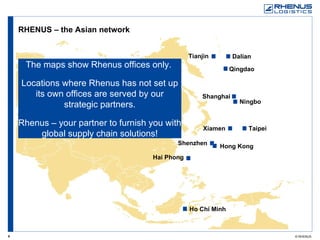 RHENUS – the Asian network The maps show Rhenus offices only.  Locations where Rhenus has not set up its own offices are served by our strategic partners. Rhenus – your partner to furnish you with global supply chain solutions! Ho Chi Minh Xiamen Taipei Ningbo Shanghai Dalian Hai Phong Shenzhen Hong Kong Tianjin Qingdao 