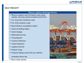 SEA FREIGHT Rhenus Logistics uses the fastest ocean going vessels, ensuring quickest possible transit times. LCL (Less than Container Load) FCL (Full Container Load) Buyer's/Export consolidation station Import de-stuffing station Inland haulage Multimodal services Transshipment Customs Clearance Transit Clearance Logistics services Projects Cargo Frequent sailings ensure that your delivery  schedules will be met Door to door service Rhenus Logistics Seafreight Service 