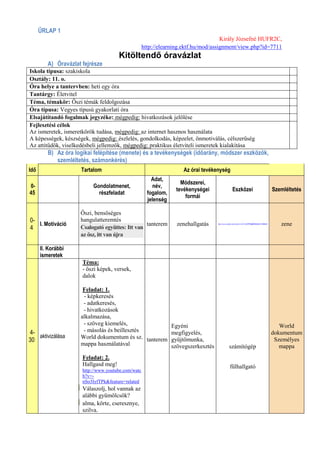 ŰRLAP 1
                                                                                     Király Józsefné HUFR2C,
                                                    http://elearning.ektf.hu/mod/assignment/view.php?id=7711
                                      Kitöltendő óravázlat
         A) Óravázlat fejrésze
Iskola típusa: szakiskola
Osztály: 11. o.
Óra helye a tantervben: heti egy óra
Tantárgy: Életvitel
Téma, témakör: Őszi témák feldolgozása
Óra típusa: Vegyes típusú gyakorlati óra
Elsajátítandó fogalmak jegyzéke: mégpedig: hivatkozások jelölése
Fejlesztési célok
Az ismeretek, ismeretkörök tudása, mégpedig: az internet hasznos használata
A képességek, készségek, mégpedig: észlelés, gondolkodás, képzelet, önmotiválás, célszerűség
Az attitűdök, viselkedésbeli jellemzők, mégpedig: praktikus életviteli ismeretek kialakítása
         B) Az óra logikai felépítése (menete) és a tevékenységek (időarány, módszer eszközök,
            szemléltetés, számonkérés)
Idő                  Tartalom                                       Az órai tevékenység
                                                        Adat,
                                                                   Módszerei,
0-                        Gondolatmenet,                 név,
                                                                 tevékenységei                    Eszközei                                     Szemléltetés
45                          részfeladat               fogalom,
                                                                     formái
                                                      jelenség

                     Őszi, bensőséges
0-                   hangulatteremtés
   I. Motiváció                                  tanterem         zenehallgatás   http://www.youtube.com/watch?v=kTYTvbMFEdg&feature=related
                                                                                                                                                  zene
4                    Csalogató együttes: Itt van
                     az ősz, itt van újra

      II. Korábbi
      ismeretek
                      Téma:
                      - őszi képek, versek,
                      dalok

                      Feladat: 1.
                      - képkeresés
                      - adatkeresés,
                      - hivatkozások
                     alkalmazása,
                      - szöveg kiemelés,              Egyéni                                                                                      World
4-                    - másolás és beillesztés        megfigyelés,                                                                             dokumentum
   aktivizálása      World dokumentum és sz. tanterem gyűjtőmunka,
30                                                                                                                                              Személyes
                     mappa használatával              szövegszerkesztés                        számítógép                                         mappa
                      Feladat: 2.
                      Hallgasd meg!                                                            fülhallgató
                      http://www.youtube.com/watc
                      h?v=-
                      nSo3IyfTPk&feature=related
                      Válaszolj, hol vannak az
                      alábbi gyümölcsök?
                      alma, körte, cseresznye,
                      szilva.
 