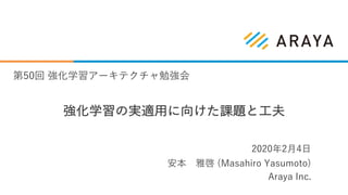 強化学習の実適⽤に向けた課題と⼯夫
安本 雅啓 (Masahiro Yasumoto)
Araya Inc.
2020年2⽉4⽇
第50回 強化学習アーキテクチャ勉強会
 