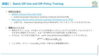 ©2020ARAYAInc.
課題1： Batch Off-line and Off-Policy Training
12
• 評価⽅法(続き)
• MAGIC (Thomas & Brunskill, 2016)
• model and guided importance sampling combined estimatorの略。
• More robust doubly robust off-policy evaluation (Farajtabar et al., 2018)
• 上記2つは、Importance SamplingとDirect Methodをいかにうまくバランスさせるかを⼯夫。
• 課題1のメトリクス
• 最初のポリシーπ0は、その後システムの所有者にシステムへのアクセスを許してもらえるかどう
かを決める重要なものであり、ある⼀定の期待された性能を満たす必要がある。
• そのため、以下の式で定義される、warm-start performanceが重要なメトリクスと考える。
• ここでRは、ポリシー を⽤いて得られる累積報酬を表す。
 