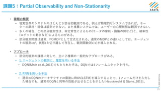 ©2020ARAYAInc.
課題5：Partial Observability and Non-Stationarity
23
• 課題の概要
• 現実世界のシステムのほとんどが部分的観測である、例えば物理的なシステムであれば、モー
ターの摩耗・損傷は観測できない。また推薦システムでは、ユーザーの⼼理状態は観測できない。
• 多くの場合、この部分観測性は、⾮定常性によるもの(モータの摩耗・損傷の例など)と、確率性
(ロボットの動きなど)によるものがある。
• 部分観測問題は通常、POMDPとして定式化される。通常のMDPとの違いとしては、エージェン
トの観測xが、状態sと切り離して存在し、観測関数O(x|s)が導⼊される。
• アプローチ
• 部分的観測の課題に対して、主に２種類の⼀般的なアプローチがある。
• 1. エージェントの観測に、履歴を⽤いる⼿法
• DQN(Mnih et al.,2015)でもとられた⼿法。DQNでは4フレームスタックを⾏う。
• 2. RNNを⽤いる⼿法
• 通常のDQNのアーキテクチャの最後にRNN(LSTM)を導⼊することで、1フレームだけを⼊⼒し
た場合でも、通常のDQNと同等の性能が出せることを⽰した(Hausknecht & Stone.,2015)。
 