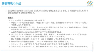 ©2020ARAYAInc.
評価環境の作成
34
• DeepMind control suite(Tassa et al.,2018)に対して修正を加えることで、この論⽂で紹介した9つの
課題を評価できる環境を構築した。
• 特徴：
• ここでは例としてhumanoid taskを考える。
• 学習はバッチRLの環境で⾏う。学習に⽤いるデータは、別の既存アルゴリズム・ポリシーを⽤い
て収集したものを⽤いる。
• On-lineで学習を⾏う。つまり、トレーニングと評価というようなフェーズの分離はない。そのた
め学習中においても安全性や効率性が求められる。
• ⼊出⼒次元は(humanoid taskの例では)すでに⾼次元空間である。
• タスクのドメイン固有のパラメータ(例：摩擦、質量)に、あるい分布からサンプリングされた値
を⽤いることで、⾮定常性・部分観測性を取り⼊れることもできる。
• 動いた距離と移動に使ったエネルギーの２つを報酬としてみなすことができる。
• Worst-caseでの報酬も考慮し、エピソード毎の摂動に対する評価を⾏う。
• シミュレーションはリアルタイムで⾏われるためリアルタイム性を必要とする。
• またアクチューエーターに⼈⼯的な遅延を導⼊することで、遅延に対するロバスト性を評価する。
 