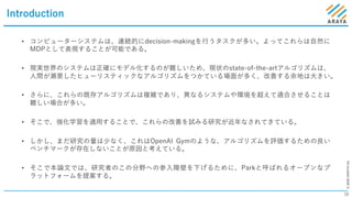 ©2020ARAYAInc.
Introduction
38
• コンピューターシステムは、連続的にdecision-makingを⾏うタスクが多い。よってこれらは⾃然に
MDPとして表現することが可能である。
• 現実世界のシステムは正確にモデル化するのが難しいため、現状のstate-of-the-artアルゴリズムは、
⼈間が瀬景したヒューリスティックなアルゴリズムをつかている場⾯が多く、改善する余地は⼤きい。
• さらに、これらの既存アルゴリズムは複雑であり、異なるシステムや環境を超えて適合させることは
難しい場合が多い。
• そこで、強化学習を適⽤することで、これらの改善を試みる研究が近年なされてきている。
• しかし、まだ研究の量は少なく、これはOpenAI Gymのような、アルゴリズムを評価するための良い
ベンチマークが存在しないことが原因と考えている。
• そこで本論⽂では、研究者のこの分野への参⼊障壁を下げるために、Parkと呼ばれるオープンなプ
ラットフォームを提案する。
 
