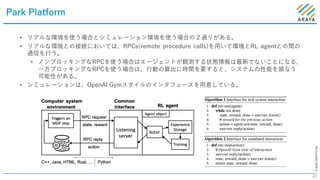 ©2020ARAYAInc.
Park Platform
47
• リアルな環境を使う場合とシミュレーション環境を使う場合の２通りがある。
• リアルな環境との接続においては、RPCs(remote procedure calls)を⽤いて環境とRL agentとの間の
通信を⾏う。
• ノンブロッキングなRPCを使う場合はエージェントが観測する状態情報は最新でないことになる、
⼀⽅ブロッキングなRPCを使う場合は、⾏動の算出に時間を要すると、システムの性能を損なう
可能性がある。
• シミュレーションは、OpenAI Gymスタイルのインタフェースを⽤意している。
 