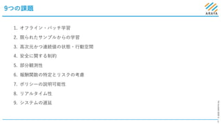 ©2020ARAYAInc.
9つの課題
6
1. オフライン・バッチ学習
2. 限られたサンプルからの学習
3. ⾼次元かつ連続値の状態・⾏動空間
4. 安全に関する制約
5. 部分観測性
6. 報酬関数の特定とリスクの考慮
7. ポリシーの説明可能性
8. リアルタイム性
9. システムの遅延
 