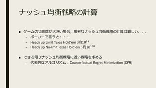 ナッシュ均衡戦略の計算
■ ゲームの状態数が⼤きい場合，厳密なナッシュ均衡戦略の計算は難しい．．．
– ポーカーで⾔うと・・・
– Heads up Limit Texas Hold’em : 約10@I
– Heads up No-limit Texas Hold’em : 約10@J'
■ できる限りナッシュ均衡戦略に近い戦略を求める
– 代表的なアルゴリズム︓Counterfactual Regret Minimization (CFR)
 