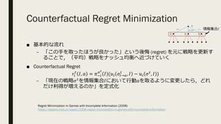 Counterfactual Regret Minimization
■ 基本的な流れ
– 「この⼿を取ったほうが良かった」という後悔 (regret) を元に戦略を更新す
ることで，（平均）戦略をナッシュ均衡へ近づけていく
■ Counterfactual Regret
𝑟.
%
𝐼, 𝑎 = 𝜋3.
8O
𝐼 (𝑢. 𝜎P→R
%
, 𝐼 − 𝑢. 𝜎%, 𝐼 )
– 「現在の戦略𝜎%を情報集合𝐼において⾏動𝑎を取るように変更したら，どれ
だけ利得が増えるのか」を定式化
A
B B B
グー チョキ
パー 情報集合𝐼
Regret Minimization in Games with Incomplete Information (2008)
https://papers.nips.cc/paper/3306-regret-minimization-in-games-with-incomplete-information
 