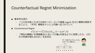 Counterfactual Regret Minimization
■ 基本的な流れ
– 「この⼿を取ったほうが良かった」という後悔 (regret) を元に戦略を更新す
ることで，（平均）戦略をナッシュ均衡へ近づけていく
■ Counterfactual Regret
𝑟.
%
𝐼, 𝑎 = 𝜋3.
8O
𝐼 (𝑢. 𝜎P→R
%
, 𝐼 − 𝑢. 𝜎%, 𝐼 )
– 「現在の戦略𝜎%を情報集合𝐼において⾏動𝑎を取るように変更したら，どれ
だけ利得が増えるのか」を定式化
A
B B B
グー チョキ
パー
グーを出すようにしたら，
どれくらい得かな．．．
 