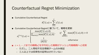 Counterfactual Regret Minimization
■ Cumulative Counterfactual Regret
𝑅.
(
𝐼, 𝑎 = T
%&@
(
𝑟.
%
(𝐼, 𝑎)
■ Cumulative Counterfactual Regretに基づいて，戦略を更新
𝜎.
(U@
𝐼, 𝑎 =
max(𝑅.
(
𝐼, 𝑎 , 0)
∑R∈V(P) max(𝑅.
(
𝐼, 𝑎 , 0)
, 𝑖𝑓 T
R∈V(P)
max(𝑅.
(
𝐼, 𝑎 , 0) > 0
1
|𝐴 𝐼 |
, 𝑜𝑡ℎ𝑒𝑟𝑤𝑖𝑠𝑒
■ 𝑡 = 1, ⋯ , 𝑇までの戦略𝜎.
%
を平均化した戦略がナッシュ均衡戦略へと収束
– ただし，⼆⼈零和不完全情報ゲームのみ保証
– 三⼈以上では収束性の証明はされていない
 