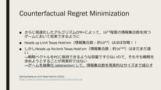 Counterfactual Regret Minimization
■ さらに⾼速化したアルゴリズムCFR+によって，10@I
程度の情報集合数を持つ
ゲームにおいて収束できるように
■ Heads up Limit Texas Hold’em（情報集合数︓約10@I）はほぼ攻略︕︕
■ しかしHeads up No-limit Texas Hold’em（情報集合数︓約10@J'）はまだまだ遠
い．．．
→戦略ベクトルをPCに保持できるような容量ですらないので，そもそも戦略を
求めようとすることが現実的ではない
→ゲームを抽象化 (abstraction) して，情報集合数を現実的なサイズまで減らす
Solving Heads-up Limit Texas Hold’em (2015)
https://poker.cs.ualberta.ca/publications/2015-ijcai-cfrplus.pdf
 