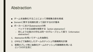 Abstraction
■ ゲームを抽象化することによって情報集合数を削減
■ Domainに関する知識を使って設計するのが基本
■ ポーカーにおけるabstractionの例
– ベッドできる⾦額を制限する（action abstraction）
– 同じような強さの⼿札は同⼀のグループとして扱う（information
abstraction）
1. Abstractionを⽤いてゲームを抽象化
2. CFRなどで抽象化したゲームのナッシュ均衡戦略を計算
3. 実際のプレイ時に抽象化ゲームのナッシュ均衡戦略を⽤いる
というのが主流に
 