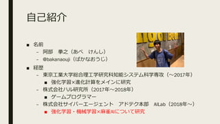 ⾃⼰紹介
■ 名前
– 阿部 拳之（あべ けんし）
– @bakanaouji（ばかなおうじ）
■ 経歴
– 東京⼯業⼤学総合理⼯学研究科知能システム科学専攻（〜2017年）
■ 強化学習×進化計算をメインに研究
– 株式会社ハル研究所（2017年〜2018年）
■ ゲームプログラマー
– 株式会社サイバーエージェント アドテク本部 AILab（2018年〜）
■ 強化学習・機械学習×⿇雀AIについて研究
 