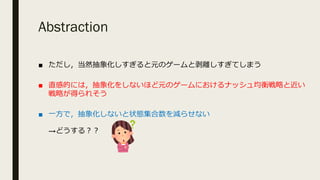 Abstraction
■ ただし，当然抽象化しすぎると元のゲームと剥離しすぎてしまう
■ 直感的には，抽象化をしないほど元のゲームにおけるナッシュ均衡戦略と近い
戦略が得られそう
■ ⼀⽅で，抽象化しないと状態集合数を減らせない
→どうする︖︖
 