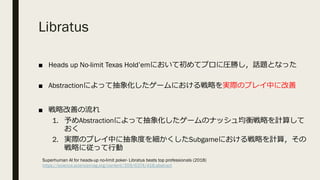 Libratus
■ Heads up No-limit Texas Hold’emにおいて初めてプロに圧勝し，話題となった
■ Abstractionによって抽象化したゲームにおける戦略を実際のプレイ中に改善
■ 戦略改善の流れ
1. 予めAbstractionによって抽象化したゲームのナッシュ均衡戦略を計算して
おく
2. 実際のプレイ中に抽象度を細かくしたSubgameにおける戦略を計算，その
戦略に従って⾏動
Superhuman AI for heads-up no-limit poker- Libratus beats top professionals (2018)
https://science.sciencemag.org/content/359/6374/418.abstract
 
