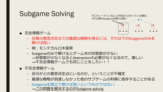 Subgame Solving
■ 完全情報ゲーム
– 任意の意思決定点での最適な戦略を得るには，それ以下のSubgameのみを
解けば良い
– 例︓モンテカルロ⽊探索
– Subgameのみで解けるとゲーム⽊の状態数が少ない
→状態数が少なくなるとAbstractionの必要がなくなるので，嬉しい
→不完全情報ゲームでも同じことをしたい︕︕
■ 不完全情報ゲーム
– ⾃分がどの意思決定点にいるのか，ということが不確定
– 最適な戦略が到達しなかった他のサブゲームの利得に依存することがある
– Subgameを独⽴で解けば良いというものではない．．．
→この問題を解決するのがSubgame solving
A
B B B
今このノードにいることが完全にわかっている場合，
それ以降のSubgameを解けば良い
 