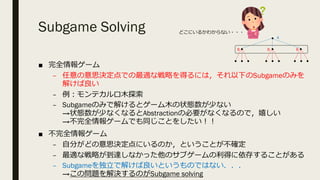 Subgame Solving
■ 完全情報ゲーム
– 任意の意思決定点での最適な戦略を得るには，それ以下のSubgameのみを
解けば良い
– 例︓モンテカルロ⽊探索
– Subgameのみで解けるとゲーム⽊の状態数が少ない
→状態数が少なくなるとAbstractionの必要がなくなるので，嬉しい
→不完全情報ゲームでも同じことをしたい︕︕
■ 不完全情報ゲーム
– ⾃分がどの意思決定点にいるのか，ということが不確定
– 最適な戦略が到達しなかった他のサブゲームの利得に依存することがある
– Subgameを独⽴で解けば良いというものではない．．．
→この問題を解決するのがSubgame solving
A
B B B
どこにいるかわからない・・・
 