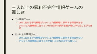 三⼈以上の零和不完全情報ゲームの
難しさ
■ ⼆⼈零和ゲーム
– CFRにおける平均戦略がナッシュ均衡戦略に収束する保証がある
– ナッシュ均衡戦略に従っていれば⾃分の損失を最⼩限に抑えることができ
る
■ 三⼈以上の零和ゲーム
– CFRにおける平均戦略がナッシュ均衡戦略に収束する保証がない
– ナッシュ均衡戦略に従うことが良いことなのかすら怪しい
 