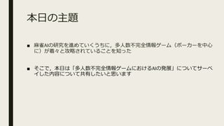 本⽇の主題
■ ⿇雀AIの研究を進めていくうちに，多⼈数不完全情報ゲーム（ポーカーを中⼼
に）が着々と攻略されていることを知った
■ そこで，本⽇は「多⼈数不完全情報ゲームにおけるAIの発展」についてサーベ
イした内容について共有したいと思います
 