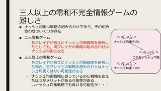 三⼈以上の零和不完全情報ゲームの
難しさ
< 𝜎@@
∗
, 𝜎A@
∗
>
< 𝜎@A
∗
, 𝜎AA
∗
>
< 𝜎@@
∗
, 𝜎AA
∗
>
ナッシュ均衡その1
ナッシュ均衡その2
これもナッシュ均衡
■ ナッシュ均衡は戦略の組み合わせであり，その組み
合わせはいくつか存在
■ ⼆⼈零和ゲーム
– 各プレイヤが独⽴にナッシュ均衡戦略を選択し
たとしても，両プレイヤの戦略の組み合わせは
ナッシュ均衡となる
■ 三⼈以上の零和ゲーム
– 各プレイヤが独⽴にナッシュ均衡戦略を選択し
た場合，全プレイヤの戦略の組み合わせはナッ
シュ均衡ではない可能性がある
– ナッシュ均衡戦略に従っているのに戦略を変え
たほうがメリットがある可能性がある
→ナッシュ均衡戦略でも負ける可能性が・・・
 