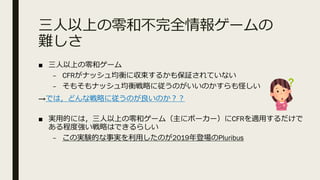 三⼈以上の零和不完全情報ゲームの
難しさ
■ 三⼈以上の零和ゲーム
– CFRがナッシュ均衡に収束するかも保証されていない
– そもそもナッシュ均衡戦略に従うのがいいのかすらも怪しい
→では，どんな戦略に従うのが良いのか︖︖
■ 実⽤的には，三⼈以上の零和ゲーム（主にポーカー）にCFRを適⽤するだけで
ある程度強い戦略はできるらしい
– この実験的な事実を利⽤したのが2019年登場のPluribus
 