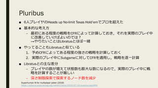 Pluribus
■ 6⼈プレイヤのHeads up No-limit Texas Hold’emでプロを超えた
■ 基本的な考え⽅
– 最初にある程度の戦略をCFRによって計算しておき，それを実際のプレイ中
に改善していけばよいのでは︖
→やりたいことはLibratusとほぼ⼀緒
■ やってることもLibratusと似ている
1. 予めCFRによってある程度の強さの戦略を計算しておく
2. 実際のプレイ中にSubgameに対してCFRを適⽤し，戦略を逐⼀計算
■ Libratusとの主な差分
– プレイヤの数が増えて状態数も膨⼤な数になるので，実際のプレイ中に戦
略を計算することが厳しい
– 深さ制限探索で探索するノード数を減少
Superhuman AI for multiplayer poker (2019)
https://science.sciencemag.org/content/early/2019/07/10/science.aay2400
 