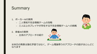 Summary
1. ポーカーAIの実例
– ⼆⼈零和不完全情報ゲームの攻略
– 三⼈以上のプレイヤが存在する不完全情報ゲームへの挑戦
2. ⿇雀AIの実例
– 主流のアプローチの紹介
※本⽇の発表は強化学習ではなく，ゲーム理論寄りのアプローチの話がほとんどに
なります
 