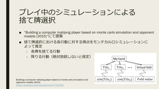 プレイ中のシミュレーションによる
捨て牌選択
■ “Building a computer mahjong player based on monte carlo simulation and opponent
models (2015)”にて提案
■ 捨て牌選択における各⾏動に対する得点をモンテカルロシミュレーションに
よって推定
– 各牌を捨てる⾏動
– 降りる⾏動（絶対放銃しないと仮定）TABLE VI. EVALUATION OF SCORE PREDICTION
Player Mean square error
Prediction model 0.37
-Revealed Melds 0.38
-Revealed fan value 0.38
Expert player 0.40
A. Game records for training
DǇ ŚĂŶĚ
⁹⁹⁹ sŝƌƚƵĂů ĨŽůĚ
Fig. 1. Overview of Monte Carlo moves
Building a computer mahjong player based on monte carlo simulation and
opponent models (2015)
https://ieeexplore.ieee.org/document/7317929
 
