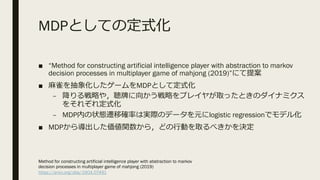 MDPとしての定式化
■ “Method for constructing artificial intelligence player with abstraction to markov
decision processes in multiplayer game of mahjong (2019)”にて提案
■ ⿇雀を抽象化したゲームをMDPとして定式化
– 降りる戦略や，聴牌に向かう戦略をプレイヤが取ったときのダイナミクス
をそれぞれ定式化
– MDP内の状態遷移確率は実際のデータを元にlogistic regressionでモデル化
■ MDPから導出した価値関数から，どの⾏動を取るべきかを決定
Method for constructing artificial intelligence player with abstraction to markov
decision processes in multiplayer game of mahjong (2019)
https://arxiv.org/abs/1904.07491
 