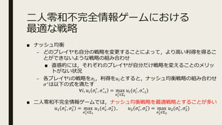 ⼆⼈零和不完全情報ゲームにおける
最適な戦略
■ ナッシュ均衡
– どのプレイヤも⾃分の戦略を変更することによって，より⾼い利得を得るこ
とができないような戦略の組み合わせ
■ 直感的には，それぞれのプレイヤが⾃分だけ戦略を変えることのメリッ
トがない状況
– 各プレイヤ𝑖の戦略を𝜎.，利得を𝑢.とすると，ナッシュ均衡戦略の組み合わせ
𝜎∗は以下の式を満たす
∀𝑖, 𝑢. 𝜎.
∗
, 𝜎3.
∗
= max
89
:∈<9
𝑢.(𝜎.
>
, 𝜎3.
∗
)
■ ⼆⼈零和不完全情報ゲームでは，ナッシュ均衡戦略を最適戦略とすることが多い
𝑢@ 𝜎@
∗
, 𝜎A
∗
= max
8B
:∈<B
𝑢@(𝜎@
>
, 𝜎A
∗
) , 𝑢A 𝜎@
∗
, 𝜎A
∗
= max
8C
:∈<C
𝑢A(𝜎@
∗
, 𝜎A
>
)
 