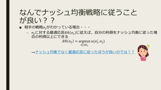 なんでナッシュ均衡戦略に従うこと
が良い︖︖
■ 相⼿の戦略𝜎Aがわかっている場合・・・
– 𝜎Aに対する最適応答𝐵𝑅 𝜎A に従えば，⾃分の利得をナッシュ均衡に従った場
合の利得以上にできる
𝐵𝑅 𝜎A = argmax
8B
:∈<B
𝑢(𝜎@
>
, 𝜎A)
→ナッシュ均衡でなく最適応答に従ったほうが良いのでは︖︖
 