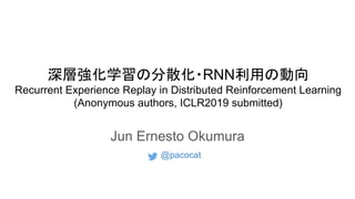 深層強化学習の分散化・RNN利用の動向
Recurrent Experience Replay in Distributed Reinforcement Learning
(Anonymous authors, ICLR2019 submitted)
Jun Ernesto Okumura
@pacocat
 
