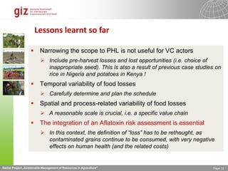 Sector Project „Sustainable Management of Resources in Agriculture" Page 12
Lessons learnt so far
 Narrowing the scope to PHL is not useful for VC actors
 Include pre-harvest losses and lost opportunities (i.e. choice of
inappropriate seed). This is also a result of previous case studies on
rice in Nigeria and potatoes in Kenya !
 Temporal variability of food losses
 Carefully determine and plan the schedule
 Spatial and process-related variability of food losses
 A reasonable scale is crucial, i.e. a specific value chain
 The integration of an Aflatoxin risk assessment is essential
 In this context, the definition of “loss” has to be rethought, as
contaminated grains continue to be consumed, with very negative
effects on human health (and the related costs)
 