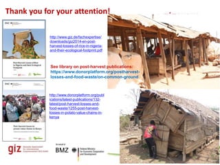Page 13
Thank you for your attention!
Sector Project "Sustainable Agriculture"
http://www.donorplatform.org/publ
ications/latest-publications/132-
latest/post-harvest-losses-and-
food-waste/1255-post-harvest-
losses-in-potato-value-chains-in-
kenya
http://www.giz.de/fachexpertise/
downloads/giz2014-en-post-
harvest-losses-of-rice-in-nigeria-
and-their-ecological-footprint.pdf
See library on post-harvest publications:
https://www.donorplatform.org/postharvest-
losses-and-food-waste/on-common-ground
 