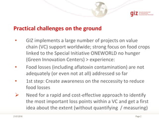 Page 2
Practical challenges on the ground
21/01/2016
• GIZ implements a large number of projects on value
chain (VC) support worldwide; strong focus on food crops
linked to the Special Initiative ONEWORLD no hunger
(Green Innovation Centers) > experience:
• Food losses (including aflatoxin contamination) are not
adequately (or even not at all) addressed so far
• 1st step: Create awareness on the neccessity to reduce
food losses
 Need for a rapid and cost-effective approach to identify
the most important loss points within a VC and get a first
idea about the extent (without quantifying / measuring)
 