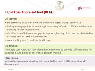 Page 321/01/2016
Rapid Loss Appraisal Tool (RLAT)
Limitations:
The Rapid Loss Appraisal Tool alone does not intend to provide sufficient data for
evidence-based policy or enterprise decision making
Objectives:
 pre-screening of quantitative and qualitative losses along specific VCs
 finding leverage points for reducing losses along VCs with sufficient evidence for
initiating further interventions
 identification of information gaps to support planning of further detailed studies
on losses and loss reduction measures
 create willingness to address food losses
Target group:
National programmes, development organisations and NGOs supporting VC
development
 