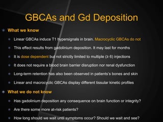 GBCAs and Gd Deposition
Ü  What we know
Ü  Linear GBCAs induce T1 hypersignals in brain. Macrocyclic GBCAs do not
Ü  This effect results from gadolinium deposition. It may last for months
Ü  It is dose dependent but not strictly limited to multiple (≥ 6) injections
Ü  It does not require a blood brain barrier disruption nor renal dysfunction
Ü  Long-term retention has also been observed in patients‘s bones and skin
Ü  Linear and macrocyclic GBCAs display different tissular kinetic profiles
Ü  What we do not know
Ü  Has gadolinium deposition any consequence on brain function or integrity?
Ü  Are there some more at-risk patients?
Ü  How long should we wait until symptoms occur? Should we wait and see?
 