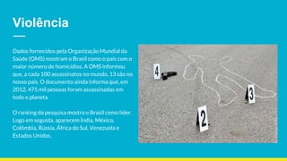 Violência
Dados fornecidos pela Organização Mundial da
Saúde (OMS) mostram o Brasil como o país com o
maior número de homicídios. A OMS informou
que, a cada 100 assassinatos no mundo, 13 são no
nosso país. O documento ainda informa que, em
2012, 475 mil pessoas foram assassinadas em
todo o planeta.
O ranking da pesquisa mostra o Brasil como líder.
Logo em seguida, aparecem Índia, México,
Colômbia, Rússia, África do Sul, Venezuela e
Estados Unidos.
 