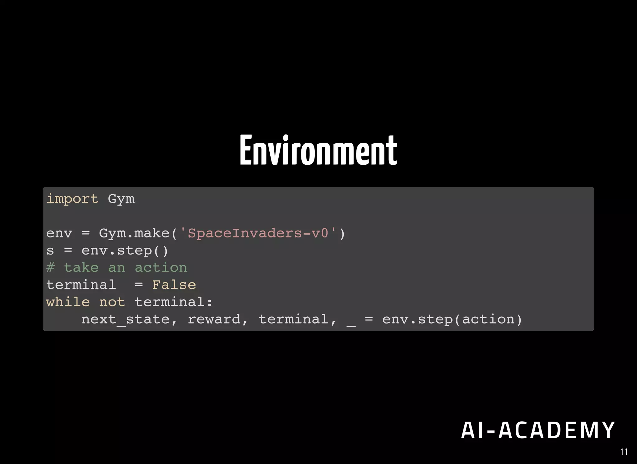 Environment
import Gym
env = Gym.make('SpaceInvaders-v0')
s = env.step()
# take an action
terminal = False
while not terminal:
next_state, reward, terminal, _ = env.step(action)
11
 